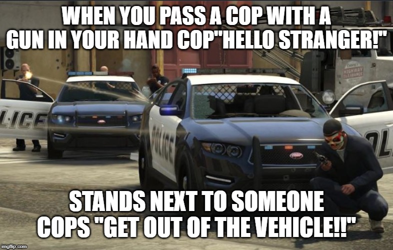 GTA V Police Shootout | WHEN YOU PASS A COP WITH A GUN IN YOUR HAND COP"HELLO STRANGER!"; STANDS NEXT TO SOMEONE
COPS "GET OUT OF THE VEHICLE!!" | image tagged in gta v police shootout | made w/ Imgflip meme maker