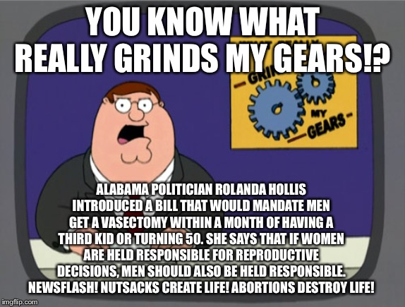 Hollis is a nut-job trying to take deez nuts | YOU KNOW WHAT REALLY GRINDS MY GEARS!? ALABAMA POLITICIAN ROLANDA HOLLIS INTRODUCED A BILL THAT WOULD MANDATE MEN GET A VASECTOMY WITHIN A MONTH OF HAVING A THIRD KID OR TURNING 50. SHE SAYS THAT IF WOMEN ARE HELD RESPONSIBLE FOR REPRODUCTIVE DECISIONS, MEN SHOULD ALSO BE HELD RESPONSIBLE. NEWSFLASH! NUTSACKS CREATE LIFE! ABORTIONS DESTROY LIFE! | image tagged in memes,peter griffin news,nuts,men and women,politicians,bill | made w/ Imgflip meme maker