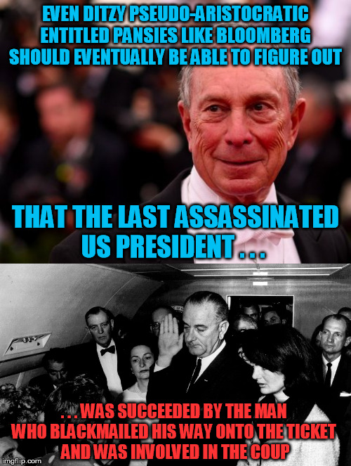 He may be too insider by now to run a serious risk, but worth remembering anyway | EVEN DITZY PSEUDO-ARISTOCRATIC ENTITLED PANSIES LIKE BLOOMBERG SHOULD EVENTUALLY BE ABLE TO FIGURE OUT; THAT THE LAST ASSASSINATED US PRESIDENT . . . . . . WAS SUCCEEDED BY THE MAN 
WHO BLACKMAILED HIS WAY ONTO THE TICKET 
AND WAS INVOLVED IN THE COUP | image tagged in michael bloomberg,lbj,assassination,jfk | made w/ Imgflip meme maker