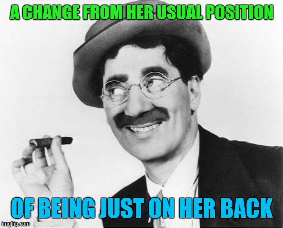 Groucho Marx | A CHANGE FROM HER USUAL POSITION OF BEING JUST ON HER BACK | image tagged in groucho marx | made w/ Imgflip meme maker