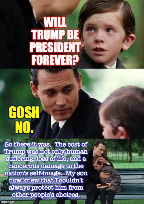 Finding Neverland | WILL TRUMP BE PRESIDENT FOREVER? GOSH NO. So there it was.  The cost of
Trump was not only human
suffering, loss of life, and a
cancerous damage to the
nation's self-image.  My son
now knew that I couldn't
always protect him from
other people's choices. | image tagged in memes,finding neverland,the trump problem,not a fan | made w/ Imgflip meme maker