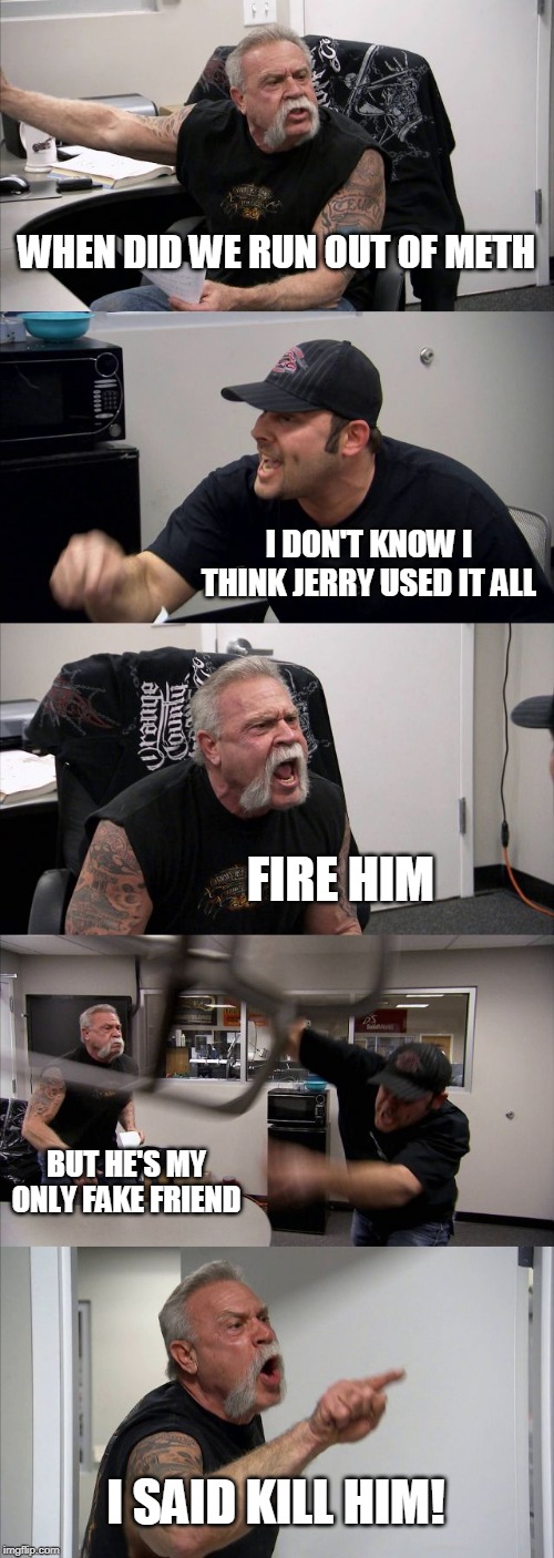 American Chopper Argument | WHEN DID WE RUN OUT OF METH; I DON'T KNOW I THINK JERRY USED IT ALL; FIRE HIM; BUT HE'S MY ONLY FAKE FRIEND; I SAID KILL HIM! | image tagged in memes,american chopper argument | made w/ Imgflip meme maker