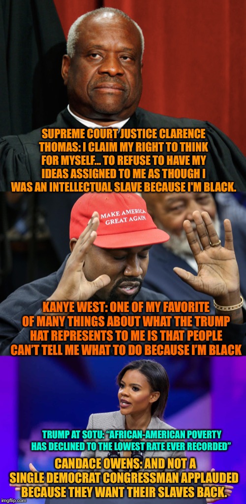 #BLEXIT - African-Americans are not victims in Trump’s America... | SUPREME COURT JUSTICE CLARENCE THOMAS: I CLAIM MY RIGHT TO THINK FOR MYSELF... TO REFUSE TO HAVE MY IDEAS ASSIGNED TO ME AS THOUGH I WAS AN INTELLECTUAL SLAVE BECAUSE I'M BLACK. KANYE WEST: ONE OF MY FAVORITE OF MANY THINGS ABOUT WHAT THE TRUMP HAT REPRESENTS TO ME IS THAT PEOPLE CAN’T TELL ME WHAT TO DO BECAUSE I’M BLACK; TRUMP AT SOTU: “AFRICAN-AMERICAN POVERTY HAS DECLINED TO THE LOWEST RATE EVER RECORDED”; CANDACE OWENS: AND NOT A SINGLE DEMOCRAT CONGRESSMAN APPLAUDED BECAUSE THEY WANT THEIR SLAVES BACK. | image tagged in clarence thomas,kanye west,candace owens,blexit,Conservative | made w/ Imgflip meme maker