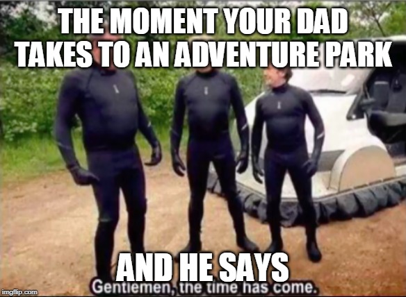 Gentlemen, the time has come | THE MOMENT YOUR DAD TAKES TO AN ADVENTURE PARK; AND HE SAYS | image tagged in gentlemen the time has come | made w/ Imgflip meme maker