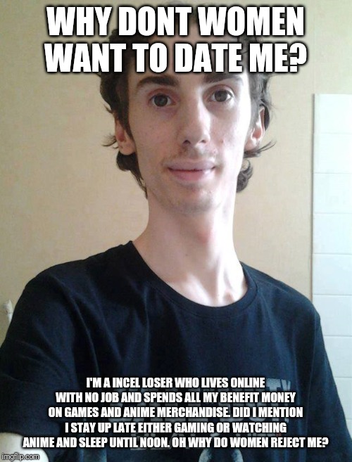 Incel problems | WHY DONT WOMEN WANT TO DATE ME? I'M A INCEL LOSER WHO LIVES ONLINE WITH NO JOB AND SPENDS ALL MY BENEFIT MONEY ON GAMES AND ANIME MERCHANDISE. DID I MENTION I STAY UP LATE EITHER GAMING OR WATCHING ANIME AND SLEEP UNTIL NOON. OH WHY DO WOMEN REJECT ME? | image tagged in ugly gamer boy,memes,incel,gamer | made w/ Imgflip meme maker