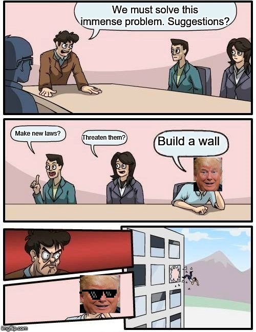 Boardroom Meeting Suggestion Meme | We must solve this immense problem. Suggestions? Make new laws? Build a wall; Threaten them? | image tagged in memes,boardroom meeting suggestion | made w/ Imgflip meme maker