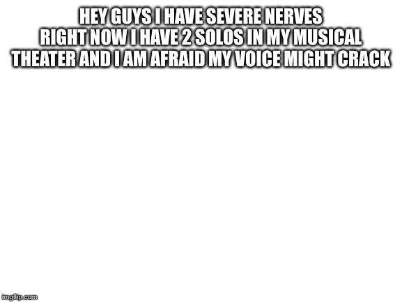 Blank White Template | HEY GUYS I HAVE SEVERE NERVES RIGHT NOW I HAVE 2 SOLOS IN MY MUSICAL THEATER AND I AM AFRAID MY VOICE MIGHT CRACK | image tagged in blank white template | made w/ Imgflip meme maker