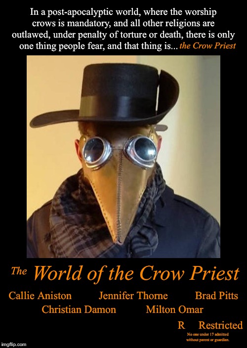 In a post-apocalyptic world, where the worship crows is mandatory, and all other religions are outlawed, under penalty of torture or death, there is only one thing people fear, and that thing is... the Crow Priest; World of the Crow Priest; The; Callie Aniston          Jennifer Thorne          Brad Pitts; Christian Damon           Milton Omar; R     Restricted; No one under 17 admitted without parent or guardian. | image tagged in movie poster,plague doctor,halloween,parody,post-apocalyptic | made w/ Imgflip meme maker