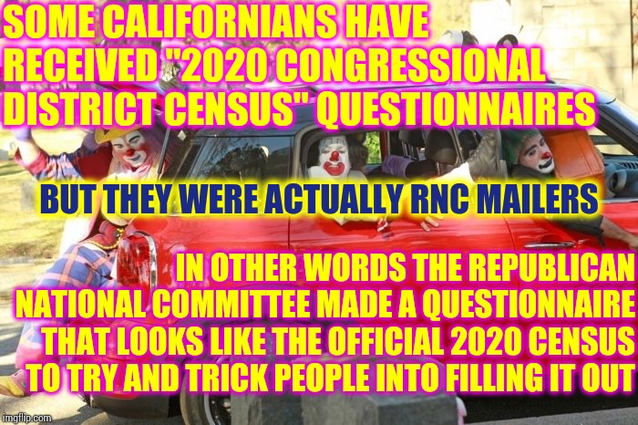 Un - F*ing - Believable | SOME CALIFORNIANS HAVE RECEIVED "2020 CONGRESSIONAL DISTRICT CENSUS" QUESTIONNAIRES; BUT THEY WERE ACTUALLY RNC MAILERS; IN OTHER WORDS THE REPUBLICAN NATIONAL COMMITTEE MADE A QUESTIONNAIRE THAT LOOKS LIKE THE OFFICIAL 2020 CENSUS TO TRY AND TRICK PEOPLE INTO FILLING IT OUT | image tagged in clown car republicans,rnc,rnc scum,liars club,cheaters,memes | made w/ Imgflip meme maker