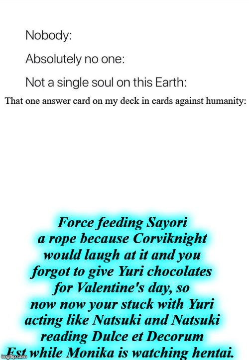 I mean...It does have to do with DDLC and...This. Is. What. My fucked up mind creates. | That one answer card on my deck in cards against humanity:; Force feeding Sayori a rope because Corviknight would laugh at it and you forgot to give Yuri chocolates for Valentine's day, so now now your stuck with Yuri acting like Natsuki and Natsuki reading Dulce et Decorum Est while Monika is watching hentai. | image tagged in nobody absolutely no one,ddlc,cards against humanity | made w/ Imgflip meme maker