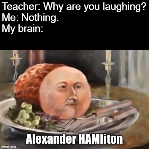Oh dear, please help me... | Teacher: Why are you laughing?
Me: Nothing.
My brain: | image tagged in alexander hamilton,ham,why are you like this,please help me | made w/ Imgflip meme maker