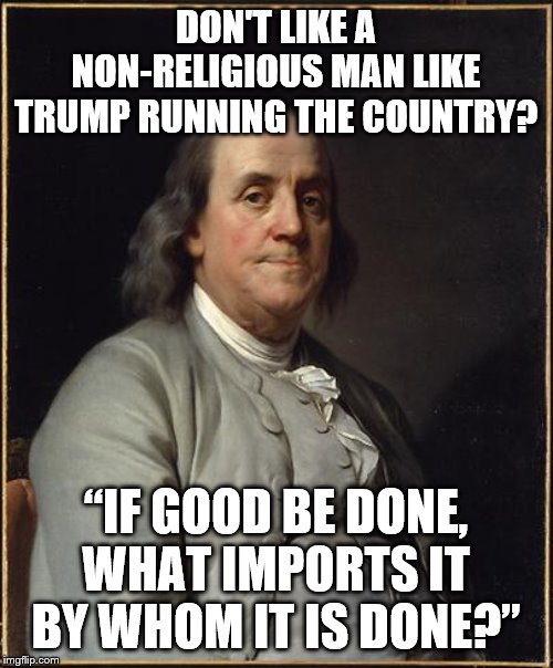 Benjamin Franklin  | DON'T LIKE A NON-RELIGIOUS MAN LIKE TRUMP RUNNING THE COUNTRY? “IF GOOD BE DONE, WHAT IMPORTS IT BY WHOM IT IS DONE?” | image tagged in benjamin franklin | made w/ Imgflip meme maker
