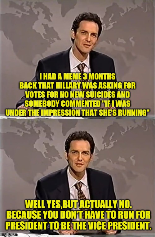 WEEKEND UPDATE WITH NORM | I HAD A MEME 3 MONTHS BACK THAT HILLARY WAS ASKING FOR VOTES FOR NO NEW SUICIDES AND SOMEBODY COMMENTED "IF I WAS UNDER THE IMPRESSION THAT SHE'S RUNNING"; WELL YES,BUT ACTUALLY NO. BECAUSE YOU DON'T HAVE TO RUN FOR PRESIDENT TO BE THE VICE PRESIDENT. | image tagged in weekend update with norm,political meme,hillary clinton,hillary 2020,election 2020,dont call it a come back | made w/ Imgflip meme maker