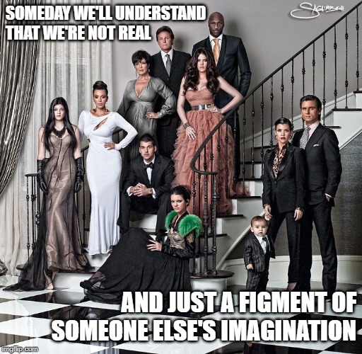 Kardashians Imagined Reality | SOMEDAY WE'LL UNDERSTAND THAT WE'RE NOT REAL; AND JUST A FIGMENT OF SOMEONE ELSE'S IMAGINATION | image tagged in kardashians,memes,existence,reality tv | made w/ Imgflip meme maker