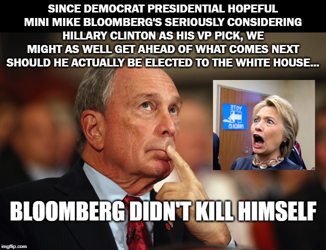 Start placing your bets... | SINCE DEMOCRAT PRESIDENTIAL HOPEFUL MINI MIKE BLOOMBERG'S SERIOUSLY CONSIDERING HILLARY CLINTON AS HIS VP PICK, WE MIGHT AS WELL GET AHEAD OF WHAT COMES NEXT SHOULD HE ACTUALLY BE ELECTED TO THE WHITE HOUSE... BLOOMBERG DIDN'T KILL HIMSELF | image tagged in mini-mike bloomberg,trump 2020,crooked hillary,political | made w/ Imgflip meme maker