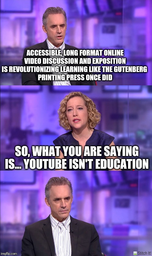 So what you’re saying | ACCESSIBLE, LONG FORMAT ONLINE VIDEO DISCUSSION AND EXPOSITION IS REVOLUTIONIZING LEARNING LIKE THE GUTENBERG 
PRINTING PRESS ONCE DID; SO, WHAT YOU ARE SAYING IS... YOUTUBE ISN'T EDUCATION | image tagged in so what youre saying | made w/ Imgflip meme maker