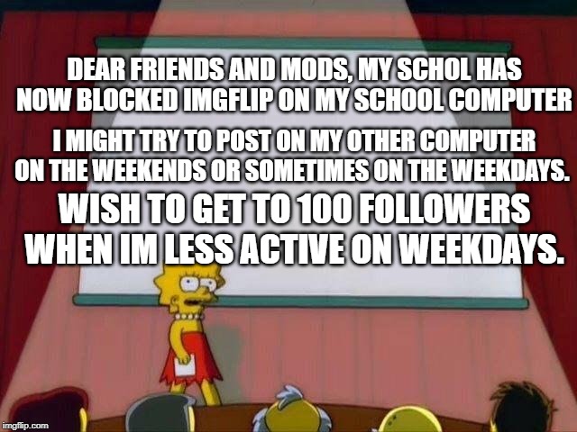 less active | DEAR FRIENDS AND MODS, MY SCHOL HAS NOW BLOCKED IMGFLIP ON MY SCHOOL COMPUTER; I MIGHT TRY TO POST ON MY OTHER COMPUTER ON THE WEEKENDS OR SOMETIMES ON THE WEEKDAYS. WISH TO GET TO 100 FOLLOWERS WHEN IM LESS ACTIVE ON WEEKDAYS. | image tagged in lisa simpson's presentation | made w/ Imgflip meme maker