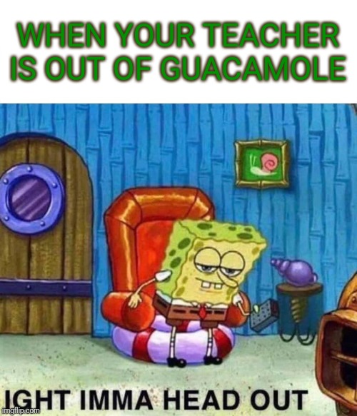 Spongebob Ight Imma Head Out Meme | WHEN YOUR TEACHER IS OUT OF GUACAMOLE | image tagged in memes,spongebob ight imma head out | made w/ Imgflip meme maker