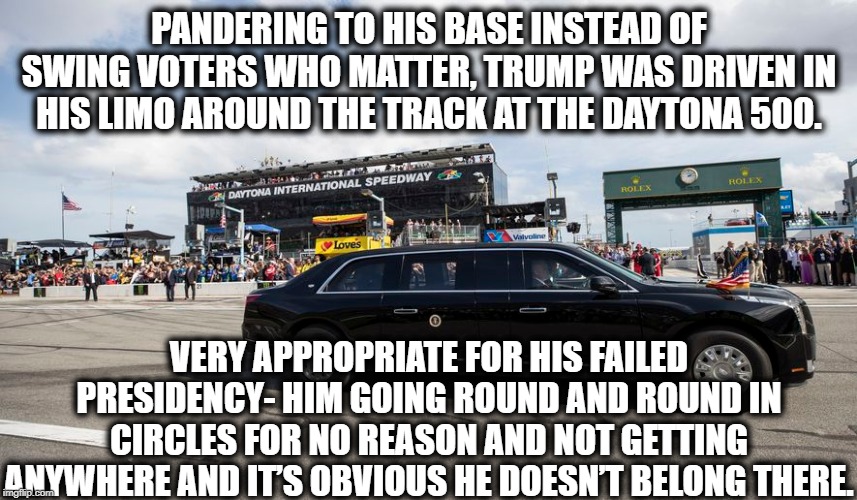 YEE HAWW!!! | PANDERING TO HIS BASE INSTEAD OF SWING VOTERS WHO MATTER, TRUMP WAS DRIVEN IN HIS LIMO AROUND THE TRACK AT THE DAYTONA 500. VERY APPROPRIATE FOR HIS FAILED PRESIDENCY- HIM GOING ROUND AND ROUND IN CIRCLES FOR NO REASON AND NOT GETTING ANYWHERE AND IT’S OBVIOUS HE DOESN’T BELONG THERE. | image tagged in donald trump,daytona,nascar,impeach trump,traitor,moron | made w/ Imgflip meme maker