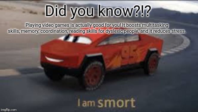 I am smort | Did you know?!? Playing video games is actually good for you! It boosts multitasking skills, memory, coordination, reading skills for dyslexic people, and it reduces stress. | image tagged in i am smort | made w/ Imgflip meme maker