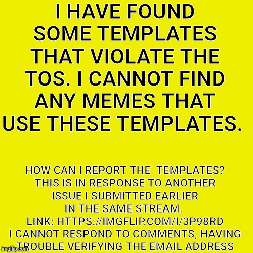 Blank Transparent Square Meme | I HAVE FOUND SOME TEMPLATES THAT VIOLATE THE TOS. I CANNOT FIND ANY MEMES THAT USE THESE TEMPLATES. HOW CAN I REPORT THE  TEMPLATES?

THIS IS IN RESPONSE TO ANOTHER ISSUE I SUBMITTED EARLIER IN THE SAME STREAM.  LINK: HTTPS://IMGFLIP.COM/I/3P98RD

I CANNOT RESPOND TO COMMENTS, HAVING TROUBLE VERIFYING THE EMAIL ADDRESS | image tagged in memes,blank transparent square | made w/ Imgflip meme maker