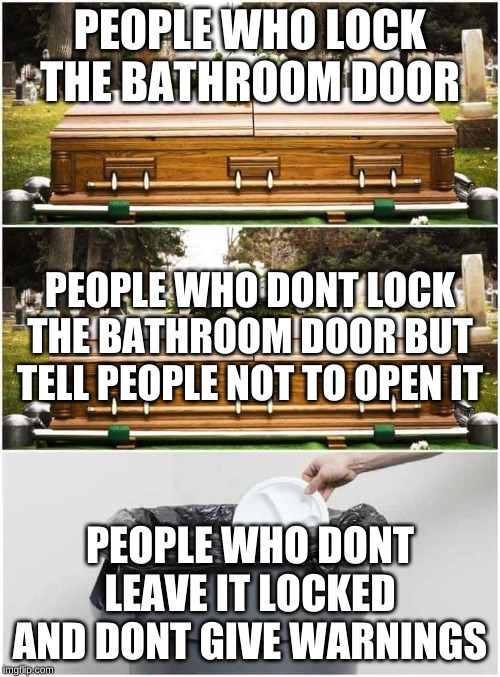 Trash Grave meme | PEOPLE WHO LOCK THE BATHROOM DOOR; PEOPLE WHO DONT LOCK THE BATHROOM DOOR BUT TELL PEOPLE NOT TO OPEN IT; PEOPLE WHO DONT LEAVE IT LOCKED AND DONT GIVE WARNINGS | image tagged in trash grave meme | made w/ Imgflip meme maker