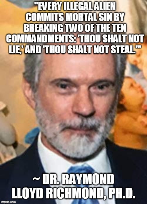 A Wise Old Man Once Said... | "EVERY ILLEGAL ALIEN COMMITS MORTAL SIN BY BREAKING TWO OF THE TEN COMMANDMENTS: 'THOU SHALT NOT LIE,' AND 'THOU SHALT NOT STEAL.'"; ~ DR. RAYMOND LLOYD RICHMOND, PH.D. | image tagged in illegal immigration,illegal aliens,mortal sin,ten commandmentsm,psychologist,catholicism | made w/ Imgflip meme maker