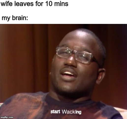 Wack | wife leaves for 10 mins; my brain:; start; ing | image tagged in wack | made w/ Imgflip meme maker