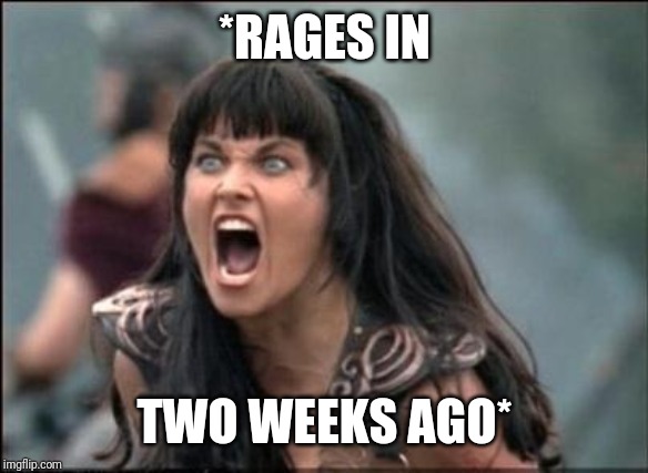 Angry Xena | *RAGES IN TWO WEEKS AGO* | image tagged in angry xena | made w/ Imgflip meme maker