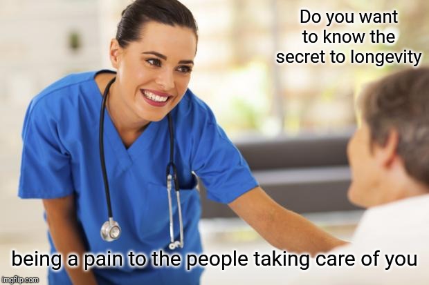 Nurse  | Do you want to know the secret to longevity; being a pain to the people taking care of you | image tagged in nurse | made w/ Imgflip meme maker