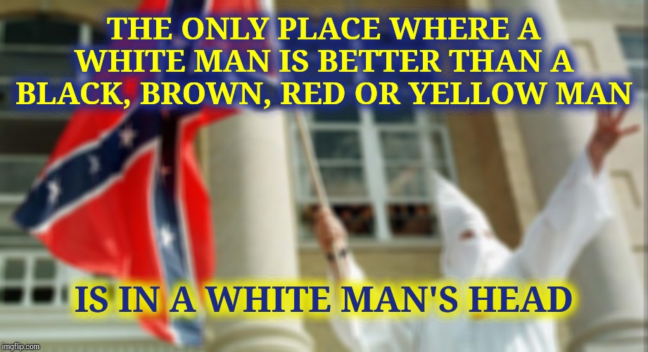 R a c i s m.  The World Is So Over It.  Be Gone All You Mentality Defective Jerks | THE ONLY PLACE WHERE A WHITE MAN IS BETTER THAN A BLACK, BROWN, RED OR YELLOW MAN; IS IN A WHITE MAN'S HEAD | image tagged in confederate kkk,memes,over it,kkk,lock them up,ya'll mother fuckers | made w/ Imgflip meme maker