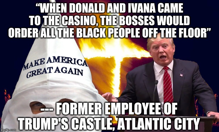 Trump kkk  | “WHEN DONALD AND IVANA CAME TO THE CASINO, THE BOSSES WOULD ORDER ALL THE BLACK PEOPLE OFF THE FLOOR” --- FORMER EMPLOYEE OF TRUMP'S CASTLE, | image tagged in trump kkk | made w/ Imgflip meme maker