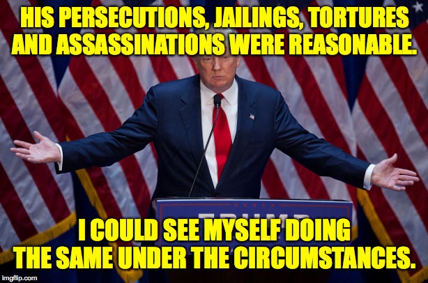 Donald Trump | HIS PERSECUTIONS, JAILINGS, TORTURES
AND ASSASSINATIONS WERE REASONABLE. I COULD SEE MYSELF DOING THE SAME UNDER THE CIRCUMSTANCES. | image tagged in donald trump | made w/ Imgflip meme maker