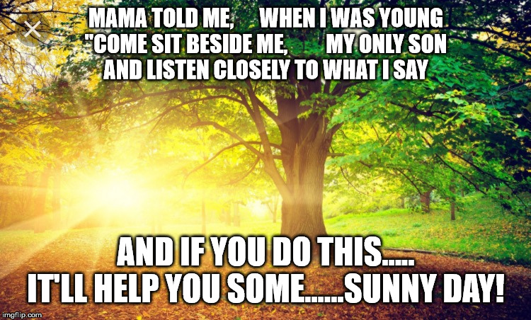 Sunrise  | MAMA TOLD ME,      WHEN I WAS YOUNG
"COME SIT BESIDE ME,         MY ONLY SON
AND LISTEN CLOSELY TO WHAT I SAY; AND IF YOU DO THIS.....
IT'LL HELP YOU SOME......SUNNY DAY! | image tagged in sunrise | made w/ Imgflip meme maker