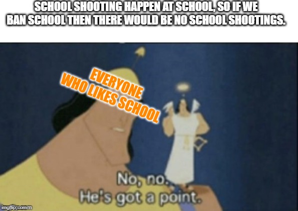 no no hes got a point | SCHOOL SHOOTING HAPPEN AT SCHOOL, SO IF WE BAN SCHOOL THEN THERE WOULD BE NO SCHOOL SHOOTINGS. EVERYONE WHO LIKES SCHOOL | image tagged in no no hes got a point | made w/ Imgflip meme maker