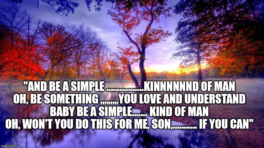 scenery | "AND BE A SIMPLE .................KINNNNNND OF MAN
OH, BE SOMETHING ,,,,,,,,,YOU LOVE AND UNDERSTAND
BABY BE A SIMPLE....... KIND OF MAN
OH, WON'T YOU DO THIS FOR ME, SON,........... IF YOU CAN" | image tagged in scenery | made w/ Imgflip meme maker