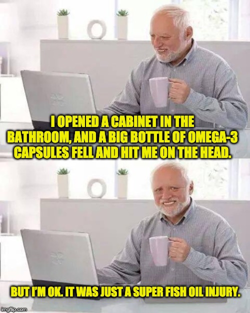 Hide the Pain Harold | I OPENED A CABINET IN THE BATHROOM, AND A BIG BOTTLE OF OMEGA-3 CAPSULES FELL AND HIT ME ON THE HEAD. BUT I’M OK. IT WAS JUST A SUPER FISH OIL INJURY. | image tagged in memes,hide the pain harold | made w/ Imgflip meme maker
