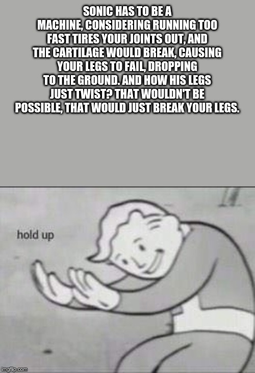 Sonic Logic | SONIC HAS TO BE A MACHINE, CONSIDERING RUNNING TOO FAST TIRES YOUR JOINTS OUT, AND THE CARTILAGE WOULD BREAK, CAUSING YOUR LEGS TO FAIL, DROPPING TO THE GROUND. AND HOW HIS LEGS JUST TWIST? THAT WOULDN'T BE POSSIBLE, THAT WOULD JUST BREAK YOUR LEGS. | image tagged in fallout hold up | made w/ Imgflip meme maker