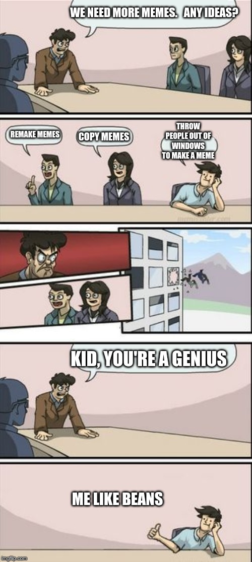 Boardroom Meeting Sugg 2 | WE NEED MORE MEMES.   ANY IDEAS? THROW PEOPLE OUT OF WINDOWS TO MAKE A MEME; REMAKE MEMES; COPY MEMES; KID, YOU'RE A GENIUS; ME LIKE BEANS | image tagged in boardroom meeting sugg 2 | made w/ Imgflip meme maker