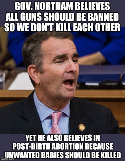 Gov. Ralph Northam- the poster child of mixed messages. | GOV. NORTHAM BELIEVES ALL GUNS SHOULD BE BANNED SO WE DON'T KILL EACH OTHER; YET HE ALSO BELIEVES IN POST-BIRTH ABORTION BECAUSE UNWANTED BABIES SHOULD BE KILLED | image tagged in gov ralph northam,politics,democrats,political correctness,government corruption | made w/ Imgflip meme maker