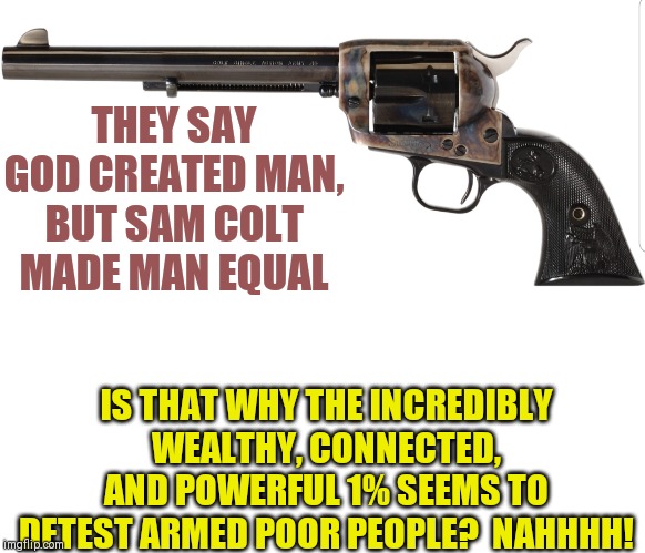 Colt had the answer to the question "how can a poor man and rich man become equals?" Too bad the powerful want this to be ended. | THEY SAY GOD CREATED MAN, BUT SAM COLT MADE MAN EQUAL; IS THAT WHY THE INCREDIBLY WEALTHY, CONNECTED, AND POWERFUL 1% SEEMS TO DETEST ARMED POOR PEOPLE?  NAHHHH! | image tagged in 44colt,equality,politics | made w/ Imgflip meme maker