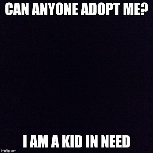 Black screen  | CAN ANYONE ADOPT ME? I AM A KID IN NEED | image tagged in black screen | made w/ Imgflip meme maker