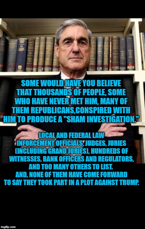 Robert Mueller | SOME WOULD HAVE YOU BELIEVE THAT THOUSANDS OF PEOPLE, SOME WHO HAVE NEVER MET HIM, MANY OF THEM REPUBLICANS,CONSPIRED WITH HIM TO PRODUCE A "SHAM INVESTIGATION."; LOCAL AND FEDERAL LAW INFORCEMENT OFFICIALS, JUDGES, JURIES (INCLUDING GRAND JURIES), HUNDREDS OF WITNESSES, BANK OFFICERS AND REGULATORS, AND TOO MANY OTHERS TO LIST.  AND, NONE OF THEM HAVE COME FORWARD TO SAY THEY TOOK PART IN A PLOT AGAINST TRUMP. | image tagged in robert mueller | made w/ Imgflip meme maker