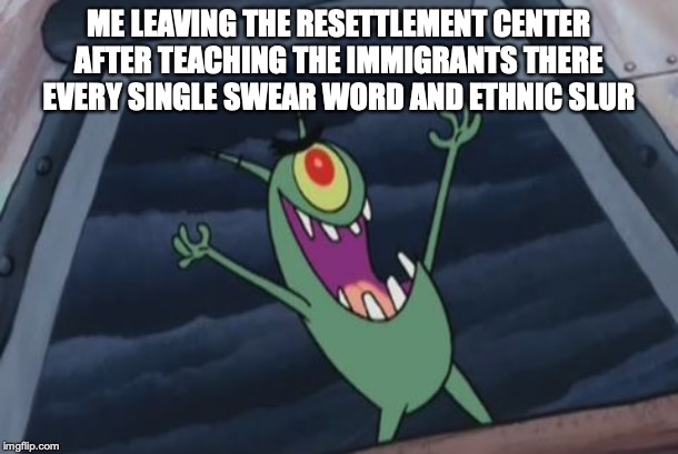 Plankton evil laugh | ME LEAVING THE RESETTLEMENT CENTER AFTER TEACHING THE IMMIGRANTS THERE EVERY SINGLE SWEAR WORD AND ETHNIC SLUR | image tagged in plankton evil laugh | made w/ Imgflip meme maker