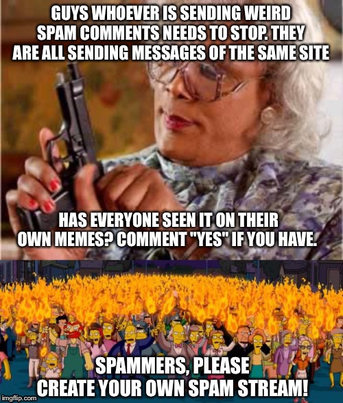GUYS WHOEVER IS SENDING WEIRD SPAM COMMENTS NEEDS TO STOP. THEY ARE ALL SENDING MESSAGES OF THE SAME SITE; HAS EVERYONE SEEN IT ON THEIR OWN MEMES? COMMENT "YES" IF YOU HAVE. SPAMMERS, PLEASE CREATE YOUR OWN SPAM STREAM! | image tagged in madea with gun,simpsons angry mob torches | made w/ Imgflip meme maker