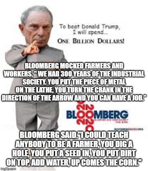 Bloomberg Mocks Farmers and Workers! | BLOOMBERG MOCKED FARMERS AND WORKERS, " WE HAD 300 YEARS OF THE INDUSTRIAL SOCIETY. YOU PUT THE PIECE OF METAL ON THE LATHE, YOU TURN THE CRANK IN THE DIRECTION OF THE ARROW AND YOU CAN HAVE A JOB.”; BLOOMBERG SAID."I COULD TEACH ANYBODY TO BE A FARMER, YOU DIG A HOLE, YOU PUT A SEED IN, YOU PUT DIRT ON TOP, ADD WATER, UP COMES THE CORN." | image tagged in democrats | made w/ Imgflip meme maker