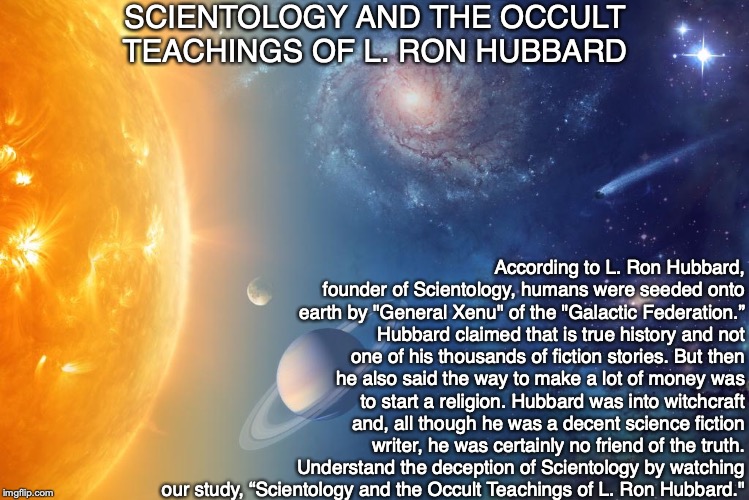 SCIENTOLOGY AND THE OCCULT TEACHINGS OF L. RON HUBBARD; According to L. Ron Hubbard, founder of Scientology, humans were seeded onto earth by "General Xenu" of the "Galactic Federation.” Hubbard claimed that is true history and not one of his thousands of fiction stories. But then he also said the way to make a lot of money was to start a religion. Hubbard was into witchcraft and, all though he was a decent science fiction writer, he was certainly no friend of the truth.
Understand the deception of Scientology by watching our study, “Scientology and the Occult Teachings of L. Ron Hubbard." | image tagged in scientology,science,bible,god,occult,witchcraft | made w/ Imgflip meme maker