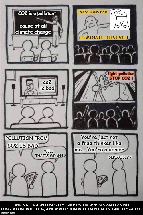 The blind faith of climate science is the new religion. Because the end times are coming...lol | EMISSIONS BAD; cause of all climate change; CO2 is a pollutant; ELIMINATE THIS EVIL ! fight pollution
STOP CO2 ! co2 is bad; You're just not a free thinker like me... You're a denier; POLLUTION FROM; CO2 IS BAD; WELL, THAT'S WRONG; SERIOUSLY ? WHEN RELIGION LOSES IT'S GRIP ON THE MASSES AND CAN NO LONGER CONTROL THEM, A NEW RELIGION WILL EVENTUALLY TAKE IT'S PLACE | image tagged in new religion,climate change religion,climate hysteria,climate denier,climate alarmism,co2 bad | made w/ Imgflip meme maker