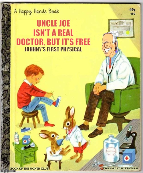 Joe Biden's First Children's Book | UNCLE JOE ISN'T A REAL DOCTOR, BUT IT'S FREE; JOHHNY'S FIRST PHYSICAL; FORWARD BY: PAUL PALMIERI; BOOK OF THE MONTH CLUB | image tagged in creepy joe biden,funny childrens books,hilarious memes,funny memes,joe biden | made w/ Imgflip meme maker
