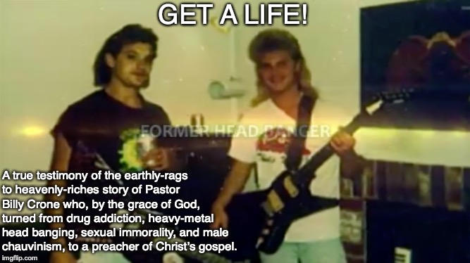 GET A LIFE! A true testimony of the earthly-rags to heavenly-riches story of Pastor Billy Crone who, by the grace of God, turned from drug addiction, heavy-metal head banging, sexual immorality, and male chauvinism, to a preacher of Christ’s gospel. | image tagged in gospel,god,heavy metal,drugs,christ,addiction | made w/ Imgflip meme maker